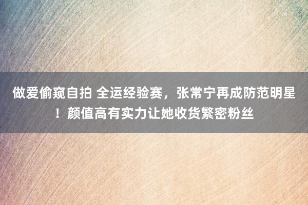 做爱偷窥自拍 全运经验赛，张常宁再成防范明星！颜值高有实力让她收货繁密粉丝