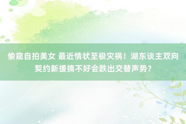 偷窥自拍美女 最近情状至极灾祸！湖东谈主双向契约新援搞不好会跌出交替声势？