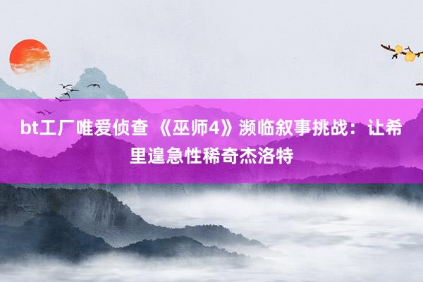bt工厂唯爱侦查 《巫师4》濒临叙事挑战：让希里遑急性稀奇杰洛特
