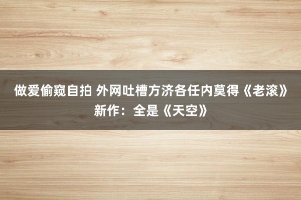 做爱偷窥自拍 外网吐槽方济各任内莫得《老滚》新作：全是《天空》