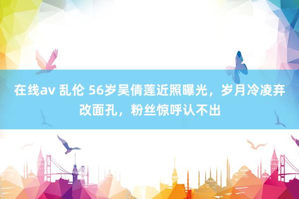 在线av 乱伦 56岁吴倩莲近照曝光，岁月冷凌弃改面孔，粉丝惊呼认不出