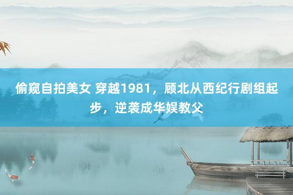 偷窥自拍美女 穿越1981，顾北从西纪行剧组起步，逆袭成华娱教父