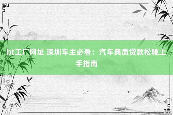 bt工厂网址 深圳车主必看：汽车典质贷款松驰上手指南