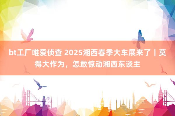 bt工厂唯爱侦查 2025湘西春季大车展来了｜莫得大作为，怎敢惊动湘西东谈主
