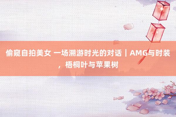 偷窥自拍美女 一场溯游时光的对话｜AMG与时装，梧桐叶与苹果树