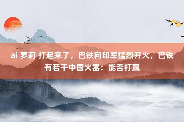ai 萝莉 打起来了，巴铁向印军猛烈开火，巴铁有若干中国火器：能否打赢