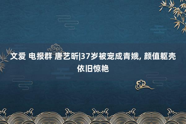 文爱 电报群 唐艺昕|37岁被宠成青娥， 颜值躯壳依旧惊艳