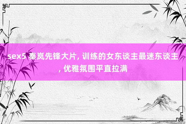 sex5 秦岚先锋大片， 训练的女东谈主最迷东谈主， 优雅氛围平直拉满