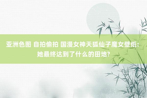 亚洲色图 自拍偷拍 国漫女神天狐仙子魔女壁纸: 她最终达到了什么的田地?