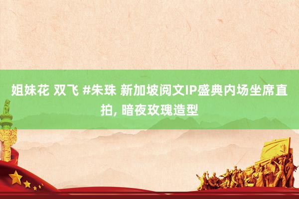 姐妹花 双飞 #朱珠 新加坡阅文IP盛典内场坐席直拍， 暗夜玫瑰造型