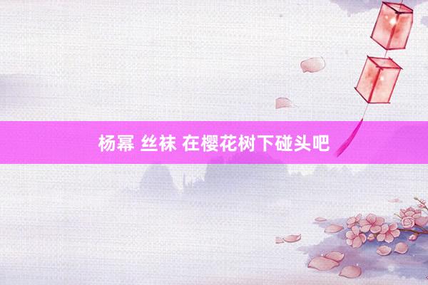 杨幂 丝袜 在樱花树下碰头吧