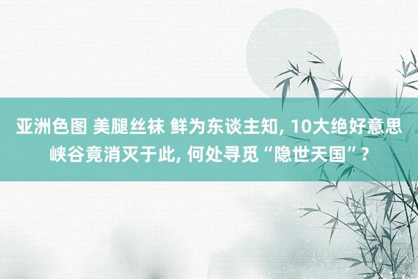 亚洲色图 美腿丝袜 鲜为东谈主知， 10大绝好意思峡谷竟消灭于此， 何处寻觅“隐世天国”?