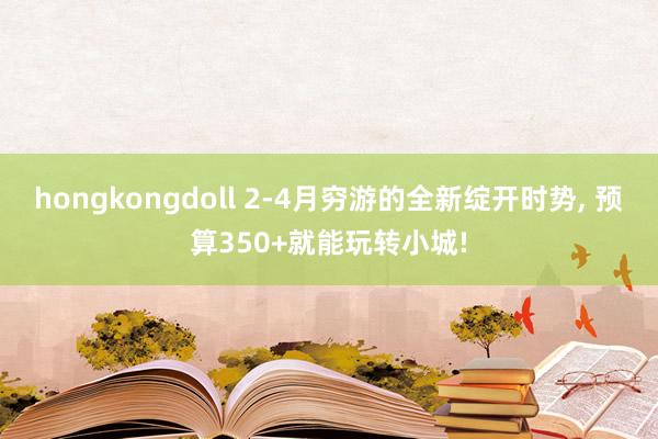hongkongdoll 2-4月穷游的全新绽开时势， 预算350+就能玩转小城!