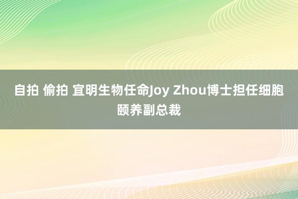 自拍 偷拍 宜明生物任命Joy Zhou博士担任细胞颐养副总裁