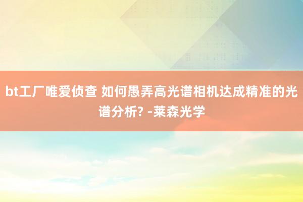 bt工厂唯爱侦查 如何愚弄高光谱相机达成精准的光谱分析? -莱森光学
