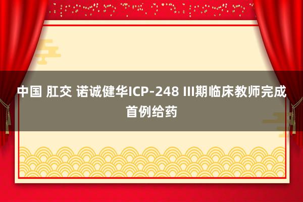 中国 肛交 诺诚健华ICP-248 III期临床教师完成首例给药