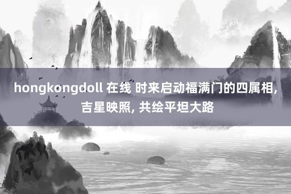 hongkongdoll 在线 时来启动福满门的四属相， 吉星映照， 共绘平坦大路