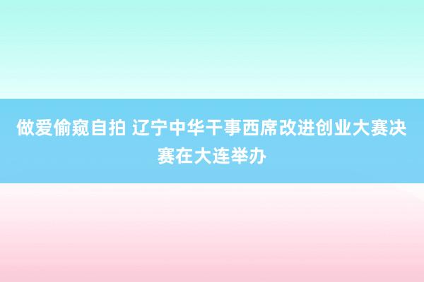 做爱偷窥自拍 辽宁中华干事西席改进创业大赛决赛在大连举办
