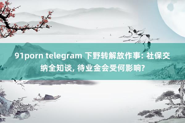91porn telegram 下野转解放作事: 社保交纳全知谈， 待业金会受何影响?