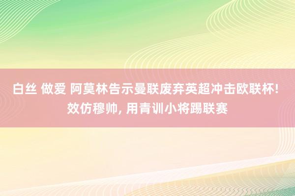 白丝 做爱 阿莫林告示曼联废弃英超冲击欧联杯! 效仿穆帅， 用青训小将踢联赛