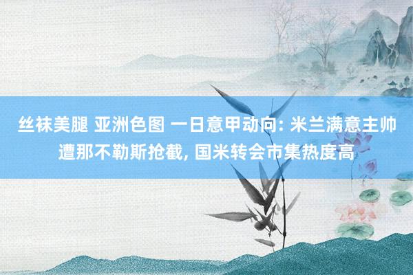 丝袜美腿 亚洲色图 一日意甲动向: 米兰满意主帅遭那不勒斯抢截， 国米转会市集热度高