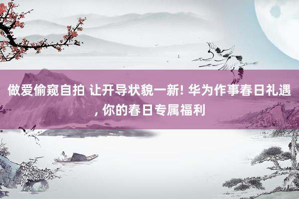 做爱偷窥自拍 让开导状貌一新! 华为作事春日礼遇， 你的春日专属福利