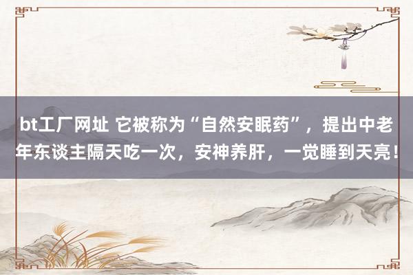 bt工厂网址 它被称为“自然安眠药”，提出中老年东谈主隔天吃一次，安神养肝，一觉睡到天亮！