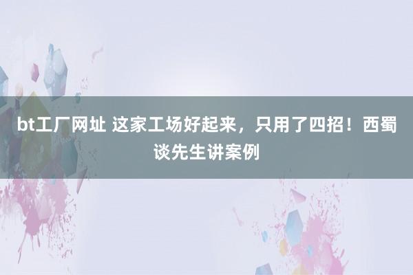 bt工厂网址 这家工场好起来，只用了四招！西蜀谈先生讲案例