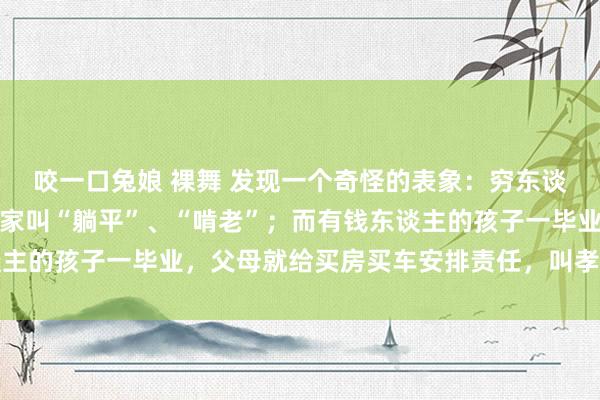 咬一口兔娘 裸舞 发现一个奇怪的表象：穷东谈主的孩子找不到责任回家叫“躺平”、“啃老”；而有钱东谈主的孩子一毕业，父母就给买房买车安排责任，叫孝敬听话懂事