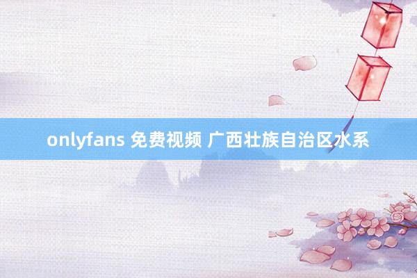 onlyfans 免费视频 广西壮族自治区水系