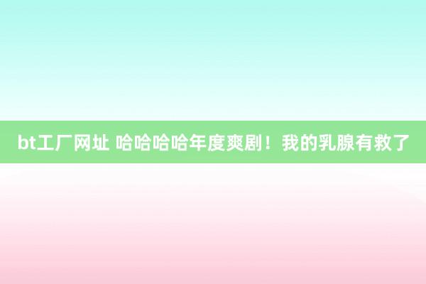 bt工厂网址 哈哈哈哈年度爽剧！我的乳腺有救了